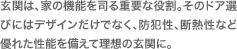 玄関は、家の機能を司る重要な役割。そのドア選びにはデザインだけでなく、防犯性、断熱性など優れた性能を備えて理想の玄関に。