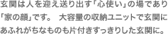 玄関は人を迎え送り出す「心使い」の場であり「家の顔」です。　大容量の収納ユニットで玄関にあふれがちなものも片付きすっきりした玄関に。