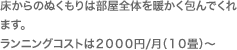 床からのぬくもりは部屋全体を暖かく包んでくれます。ランニングコストは２０００円/月（１０畳）～