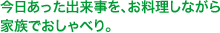 今日あった出来事を、お料理しながら家族でおしゃべり。