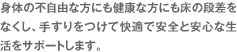 身体の不自由な方にも健康な方にも床の段差をなくし、手すりをつけて快適で安全と安心な生活をサポートします。 